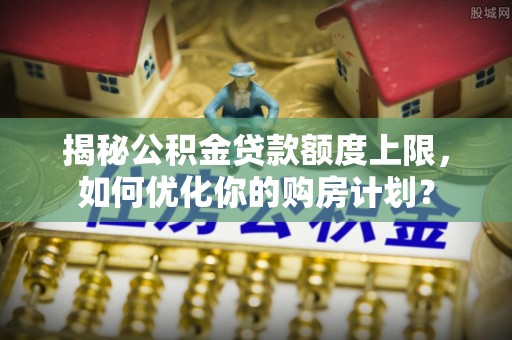 芦洲揭秘公积金贷款额度上限，如何优化你的购房计划？